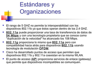 Estándares y
              Organizaciones

   El rango de 5 GHZ no permite la interoperabilidad con los
    dispositivos 802.11b ya que éstos operan dentro de los 2,4 GHZ.
   802.11a puede proporcionar una tasa de transferencia de datos de
    54 Mbps y con una tecnología propietaria que se conoce como
    "duplicación de la velocidad" ha alcanzado los 108 Mbps.
   802.11g proporciona lo mismo que 802.11a pero con
    compatibilidad hacia atrás para dispositivos 802.11b usando
    tecnología de modulación OFDM.
   Cisco ha desarrollado puntos de acceso que permiten que
    dispositivos 802.11b y 802.11a coexistan en la misma WLAN.
   El punto de acceso (AP) proporciona servicios de enlace (gateway)
    que permite que dispositivos incompatibles se comuniquen.
 