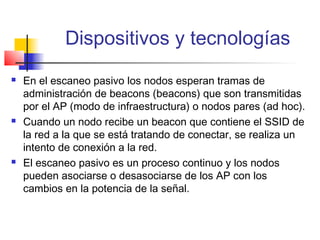 Dispositivos y tecnologías
   En el escaneo pasivo los nodos esperan tramas de
    administración de beacons (beacons) que son transmitidas
    por el AP (modo de infraestructura) o nodos pares (ad hoc).
   Cuando un nodo recibe un beacon que contiene el SSID de
    la red a la que se está tratando de conectar, se realiza un
    intento de conexión a la red.
   El escaneo pasivo es un proceso continuo y los nodos
    pueden asociarse o desasociarse de los AP con los
    cambios en la potencia de la señal.
 