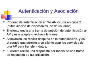 Autenticación y Asociación
   Proceso de autenticación en WLAN ocurre en capa 2
    (autenticación de dispositivos, no de usuarios)
   El cliente envía una trama de petición de autenticación al
    AP y éste acepta o rechaza la trama
   Asociación, se realiza después de la autenticación, y es
    el estado que permite a un cliente usar los servicios de
    una AP para transferir datos.
   El cliente recibe una respuesta por medio de una trama
    de respuesta de autenticación.
 