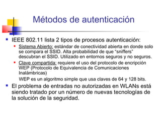 Métodos de autenticación

   IEEE 802.11 lista 2 tipos de procesos autenticación:
       Sistema Abierto: estándar de conectividad abierta en donde solo
        se compara el SSID. Alta probabilidad de que “sniffers”
        descubran el SSID. Utilizado en entornos seguros y no seguros.
       Clave compartida: requiere el uso del protocolo de encripción
        WEP (Protocolo de Equivalencia de Comunicaciones
        Inalámbricas)
        WEP es un algoritmo simple que usa claves de 64 y 128 bits.
   El problema de entradas no autorizadas en WLANs está
    siendo tratado por un número de nuevas tecnologías de
    la solución de la seguridad.
 