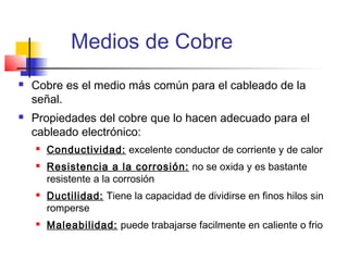 Medios de Cobre
   Cobre es el medio más común para el cableado de la
    señal.
   Propiedades del cobre que lo hacen adecuado para el
    cableado electrónico:
       Conductividad: excelente conductor de corriente y de calor
       Resistencia a la corrosión: no se oxida y es bastante
        resistente a la corrosión
       Ductilidad: Tiene la capacidad de dividirse en finos hilos sin
        romperse
       Maleabilidad: puede trabajarse facilmente en caliente o frio
 