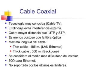 Cable Coaxial
   Tecnología muy conocida (Cable TV).
   El blindaje evita interferencia externa.
   Cubre mayor distancia que UTP y STP.
   Es menos costoso que la fibra óptica
   Máxima longitud del cable :
      Thin cable : 185 m. (LAN Ethernet)

      Thick cable : 500 m. (Backbone)

   Se considera el medio mas dificultoso de instalar
   50Ω para Ethernet.
   No soportado por los últimos estándares
 
