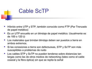 Cable ScTP

   Híbrido entre UTP y STP, también conocido como FTP (Par Trenzado
    de papel metálico)
   Es un UTP envuelto en un blindaje de papel metálico. Usualmente es
    de 100 o 120 Ω
   Los materiales que brindan blindaje deben ser puestos a tierra en
    ambos extremos.
   Si las conexiones a tierra son defectuosas, STP y ScTP son más
    susceptibles a problemas de ruido
   Los cables STP y ScTP no pueden tenderse sobre distancias tan
    largas como las de otros medios de networking (tales como el cable
    coaxial y la fibra óptica) sin que se repita la señal
 