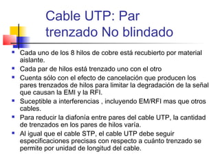 Cable UTP: Par
            trenzado No blindado
   Cada uno de los 8 hilos de cobre está recubierto por material
    aislante.
   Cada par de hilos está trenzado uno con el otro
   Cuenta sólo con el efecto de cancelación que producen los
    pares trenzados de hilos para limitar la degradación de la señal
    que causan la EMI y la RFI.
   Suceptible a interferencias , incluyendo EM/RFI mas que otros
    cables.
   Para reducir la diafonía entre pares del cable UTP, la cantidad
    de trenzados en los pares de hilos varía.
   Al igual que el cable STP, el cable UTP debe seguir
    especificaciones precisas con respecto a cuánto trenzado se
    permite por unidad de longitud del cable.
 