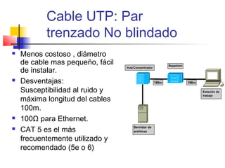 Cable UTP: Par
           trenzado No blindado
   Menos costoso , diámetro
    de cable mas pequeño, fácil
    de instalar.
   Desventajas:
    Susceptibilidad al ruido y
    máxima longitud del cables
    100m.
   100Ω para Ethernet.
   CAT 5 es el más
    frecuentemente utilizado y
    recomendado (5e o 6)
 