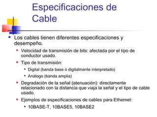 Especificaciones de
               Cable
   Los cables tienen diferentes especificaciones y
    desempeño.
       Velocidad de transmisión de bits: afectada por el tipo de
        conductor usado.
       Tipo de transmisión:
         
             Digital (banda base o digitalmente interpretado)
         
             Análogo (banda amplia)
       Degradación de la señal (atenuación): directamente
        relacionado con la distancia que viaja la señal y el tipo de cable
        usado.
       Ejemplos de especificaciones de cables para Ethernet:
         
             10BASE-T, 10BASE5, 10BASE2
 