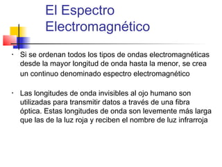 El Espectro
           Electromagnético
•   Si se ordenan todos los tipos de ondas electromagnéticas
    desde la mayor longitud de onda hasta la menor, se crea
    un continuo denominado espectro electromagnético

•   Las longitudes de onda invisibles al ojo humano son
    utilizadas para transmitir datos a través de una fibra
    óptica. Estas longitudes de onda son levemente más larga
    que las de la luz roja y reciben el nombre de luz infrarroja
 