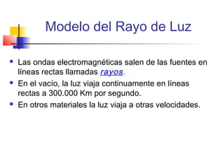 Modelo del Rayo de Luz

   Las ondas electromagnéticas salen de las fuentes en
    líneas rectas llamadas rayos .
   En el vacío, la luz viaja continuamente en líneas
    rectas a 300.000 Km por segundo.
   En otros materiales la luz viaja a otras velocidades.
 
