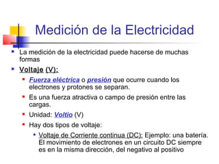 Medición de la Electricidad
   La medición de la electricidad puede hacerse de muchas
    formas
   Voltaje (V):
       Fuerza eléctrica o presión que ocurre cuando los
        electrones y protones se separan.
       Es una fuerza atractiva o campo de presión entre las
        cargas.
       Unidad: Voltio (V)
       Hay dos tipos de voltaje:
            Voltaje de Corriente continua (DC): Ejemplo: una batería.
             El movimiento de electrones en un circuito DC siempre
             es en la misma dirección, del negativo al positivo
 