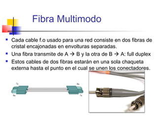 Fibra Multimodo
   Cada cable f.o usado para una red consiste en dos fibras de
    cristal encajonadas en envolturas separadas.
   Una fibra transmite de A  B y la otra de B  A: full duplex
   Estos cables de dos fibras estarán en una sola chaqueta
    externa hasta el punto en el cual se unen los conectadores.
 