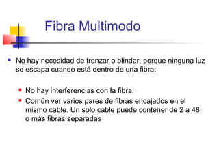 Fibra Multimodo

   No hay necesidad de trenzar o blindar, porque ninguna luz
    se escapa cuando está dentro de una fibra:

       No hay interferencias con la fibra.
       Común ver varios pares de fibras encajados en el
        mismo cable. Un solo cable puede contener de 2 a 48
        o más fibras separadas
 