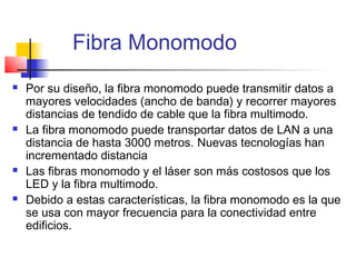 Fibra Monomodo
   Por su diseño, la fibra monomodo puede transmitir datos a
    mayores velocidades (ancho de banda) y recorrer mayores
    distancias de tendido de cable que la fibra multimodo.
   La fibra monomodo puede transportar datos de LAN a una
    distancia de hasta 3000 metros. Nuevas tecnologías han
    incrementado distancia
   Las fibras monomodo y el láser son más costosos que los
    LED y la fibra multimodo.
   Debido a estas características, la fibra monomodo es la que
    se usa con mayor frecuencia para la conectividad entre
    edificios.
 