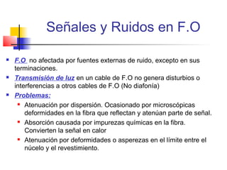 Señales y Ruidos en F.O

   F.O no afectada por fuentes externas de ruido, excepto en sus
    terminaciones.
   Transmisión de luz en un cable de F.O no genera disturbios o
    interferencias a otros cables de F.O (No diafonía)
   Problemas:
      Atenuación por dispersión. Ocasionado por microscópicas

        deformidades en la fibra que reflectan y atenúan parte de señal.
      Absorción causada por impurezas químicas en la fibra.

        Convierten la señal en calor
      Atenuación por deformidades o asperezas en el límite entre el

        núcelo y el revestimiento.
 