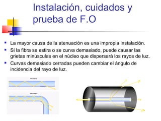 Instalación, cuidados y
              prueba de F.O

   La mayor causa de la atenuación es una impropia instalación.
   Si la fibra se estira o se curva demasiado, puede causar las
    grietas minúsculas en el núcleo que dispersará los rayos de luz.
   Curvas demasiado cerradas pueden cambiar el ángulo de
    incidencia del rayo de luz.
 