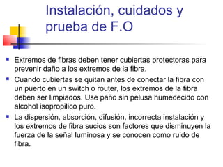 Instalación, cuidados y
             prueba de F.O

   Extremos de fibras deben tener cubiertas protectoras para
    prevenir daño a los extremos de la fibra.
   Cuando cubiertas se quitan antes de conectar la fibra con
    un puerto en un switch o router, los extremos de la fibra
    deben ser limpiados. Use paño sin pelusa humedecido con
    alcohol isopropilico puro.
   La dispersión, absorción, difusión, incorrecta instalación y
    los extremos de fibra sucios son factores que disminuyen la
    fuerza de la señal luminosa y se conocen como ruido de
    fibra.
 