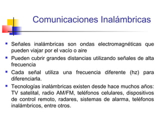 Comunicaciones Inalámbricas

   Señales inalámbricas son ondas electromagnéticas que
    pueden viajar por el vacío o aire
   Pueden cubrir grandes distancias utilizando señales de alta
    frecuencia
   Cada señal utiliza una frecuencia diferente (hz) para
    diferenciarla.
   Tecnologías inalámbricas existen desde hace muchos años:
    TV satelital, radio AM/FM, teléfonos celulares, dispositivos
    de control remoto, radares, sistemas de alarma, teléfonos
    inalámbricos, entre otros.
 