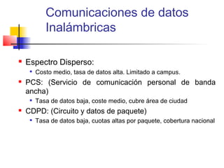 Comunicaciones de datos
            Inalámbricas

   Espectro Disperso:
     
         Costo medio, tasa de datos alta. Limitado a campus.
   PCS: (Servicio de comunicación personal de banda
    ancha)
        Tasa de datos baja, coste medio, cubre área de ciudad
   CDPD: (Circuito y datos de paquete)
        Tasa de datos baja, cuotas altas por paquete, cobertura nacional
 