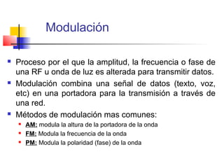 Modulación

   Proceso por el que la amplitud, la frecuencia o fase de
    una RF u onda de luz es alterada para transmitir datos.
   Modulación combina una señal de datos (texto, voz,
    etc) en una portadora para la transmisión a través de
    una red.
   Métodos de modulación mas comunes:
       AM: modula la altura de la portadora de la onda
       FM: Modula la frecuencia de la onda
       PM: Modula la polaridad (fase) de la onda
 