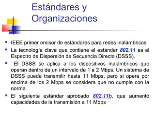 Estándares y
            Organizaciones

   IEEE primer emisor de estándares para redes inalámbricas
   La tecnología clave que contiene el estándar 802.11 es el
    Espectro de Dispersión de Secuencia Directa (DSSS).
    El DSSS se aplica a los dispositivos inalámbricos que
    operan dentro de un intervalo de 1 a 2 Mbps. Un sistema de
    DSSS puede transmitir hasta 11 Mbps, pero si opera por
    encima de los 2 Mbps se considera que no cumple con la
    norma
   El siguiente estándar aprobado 802.11b, que aumentó
    capacidades de la transmisión a 11 Mbps
 
