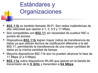 Estándares y
             Organizaciones

   802.11b es también llamado Wi-Fi. Son redes inalámbricas de
    alta velocidad que operan a 1, 2, 5.5 y 11 Mbps.
   Son compatibles con 802.11 sin necesidad de sustituir NIC o
    puntos de acceso.
   Dispositivos 802.11b logran mayor índice de transferencia de
    datos ya que utilizan técnica de codificación diferente a la del
    802.11, permitiendo la transferencia de una mayor cantidad de
    datos en la misma cantidad de tiempo.
   Mayoría dispositivos 802.11b aún no pueden alcanzar la tasa de
    11 Mbps (2 a 4 Mbps)
   802.11a cubre dispositivos WLAN que operan en la banda de
    transmisión de lo 5 GHz y transmiten a 54 Mbps
 