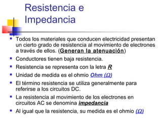 Resistencia e
       Impedancia
   Todos los materiales que conducen electricidad presentan
    un cierto grado de resistencia al movimiento de electrones
    a través de ellos. (Generan la atenuación)
   Conductores tienen baja resistencia.
   Resistencia se representa con la letra R
   Unidad de medida es el ohmio Ohm (Ω )
   El término resistencia se utiliza generalmente para
    referirse a los circuitos DC.
   La resistencia al movimiento de los electrones en
    circuitos AC se denomina impedancia
   Al igual que la resistencia, su medida es el ohmio (Ω )
 