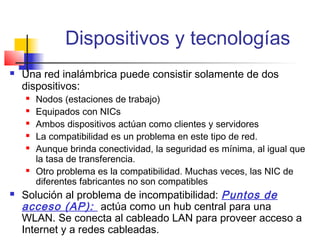 Dispositivos y tecnologías
   Una red inalámbrica puede consistir solamente de dos
    dispositivos:
       Nodos (estaciones de trabajo)
       Equipados con NICs
       Ambos dispositivos actúan como clientes y servidores
       La compatibilidad es un problema en este tipo de red.
       Aunque brinda conectividad, la seguridad es mínima, al igual que
        la tasa de transferencia.
       Otro problema es la compatibilidad. Muchas veces, las NIC de
        diferentes fabricantes no son compatibles
   Solución al problema de incompatibilidad: Puntos de
    acceso (AP): actúa como un hub central para una
    WLAN. Se conecta al cableado LAN para proveer acceso a
    Internet y a redes cableadas.
 