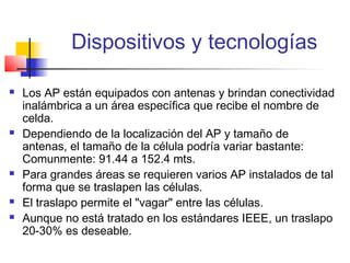 Dispositivos y tecnologías

   Los AP están equipados con antenas y brindan conectividad
    inalámbrica a un área específica que recibe el nombre de
    celda.
   Dependiendo de la localización del AP y tamaño de
    antenas, el tamaño de la célula podría variar bastante:
    Comunmente: 91.44 a 152.4 mts.
   Para grandes áreas se requieren varios AP instalados de tal
    forma que se traslapen las células.
   El traslapo permite el "vagar" entre las células.
   Aunque no está tratado en los estándares IEEE, un traslapo
    20-30% es deseable.
 