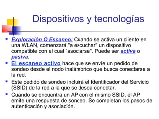 Dispositivos y tecnologías
   Exploración O Escaneo: Cuando se activa un cliente en
    una WLAN, comenzará "a escuchar" un dispositivo
    compatible con el cual "asociarse". Puede ser activa o
    pasiva.
   El escaneo activo hace que se envíe un pedido de
    sondeo desde el nodo inalámbrico que busca conectarse a
    la red.
   Este pedido de sondeo incluirá el Identificador del Servicio
    (SSID) de la red a la que se desea conectar.
   Cuando se encuentra un AP con el mismo SSID, el AP
    emite una respuesta de sondeo. Se completan los pasos de
    autenticación y asociación.
 