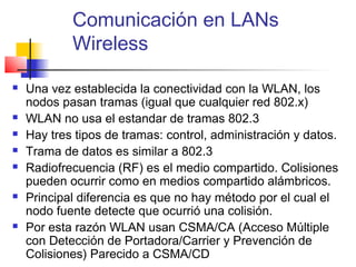 Comunicación en LANs
            Wireless

   Una vez establecida la conectividad con la WLAN, los
    nodos pasan tramas (igual que cualquier red 802.x)
   WLAN no usa el estandar de tramas 802.3
   Hay tres tipos de tramas: control, administración y datos.
   Trama de datos es similar a 802.3
   Radiofrecuencia (RF) es el medio compartido. Colisiones
    pueden ocurrir como en medios compartido alámbricos.
   Principal diferencia es que no hay método por el cual el
    nodo fuente detecte que ocurrió una colisión.
   Por esta razón WLAN usan CSMA/CA (Acceso Múltiple
    con Detección de Portadora/Carrier y Prevención de
    Colisiones) Parecido a CSMA/CD
 