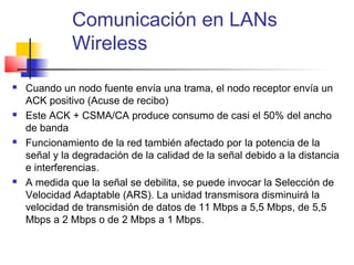 Comunicación en LANs
              Wireless

   Cuando un nodo fuente envía una trama, el nodo receptor envía un
    ACK positivo (Acuse de recibo)
   Este ACK + CSMA/CA produce consumo de casi el 50% del ancho
    de banda
   Funcionamiento de la red también afectado por la potencia de la
    señal y la degradación de la calidad de la señal debido a la distancia
    e interferencias.
   A medida que la señal se debilita, se puede invocar la Selección de
    Velocidad Adaptable (ARS). La unidad transmisora disminuirá la
    velocidad de transmisión de datos de 11 Mbps a 5,5 Mbps, de 5,5
    Mbps a 2 Mbps o de 2 Mbps a 1 Mbps.
 