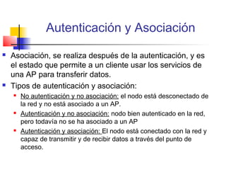 Autenticación y Asociación
   Asociación, se realiza después de la autenticación, y es
    el estado que permite a un cliente usar los servicios de
    una AP para transferir datos.
   Tipos de autenticación y asociación:
       No autenticación y no asociación: el nodo está desconectado de
        la red y no está asociado a un AP.
       Autenticación y no asociación: nodo bien autenticado en la red,
        pero todavía no se ha asociado a un AP
       Autenticación y asociación: El nodo está conectado con la red y
        capaz de transmitir y de recibir datos a través del punto de
        acceso.
 