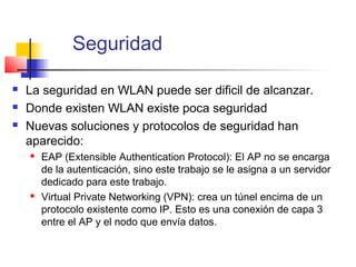 Seguridad

   La seguridad en WLAN puede ser dificil de alcanzar.
   Donde existen WLAN existe poca seguridad
   Nuevas soluciones y protocolos de seguridad han
    aparecido:
       EAP (Extensible Authentication Protocol): El AP no se encarga
        de la autenticación, sino este trabajo se le asigna a un servidor
        dedicado para este trabajo.
       Virtual Private Networking (VPN): crea un túnel encima de un
        protocolo existente como IP. Esto es una conexión de capa 3
        entre el AP y el nodo que envía datos.
 