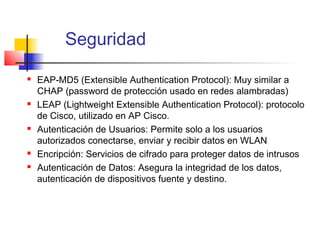 Seguridad

   EAP-MD5 (Extensible Authentication Protocol): Muy similar a
    CHAP (password de protección usado en redes alambradas)
   LEAP (Lightweight Extensible Authentication Protocol): protocolo
    de Cisco, utilizado en AP Cisco.
   Autenticación de Usuarios: Permite solo a los usuarios
    autorizados conectarse, enviar y recibir datos en WLAN
   Encripción: Servicios de cifrado para proteger datos de intrusos
   Autenticación de Datos: Asegura la integridad de los datos,
    autenticación de dispositivos fuente y destino.
 