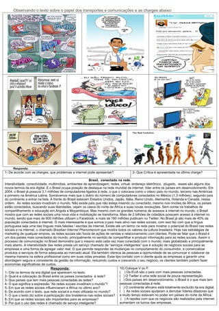 Observando o texto sobre o papel dos transportes e comunicações e as charges abaixo:




     Responda:
1- De acorde com as charges, que problemas a internet pode apresentar?                  2- Que Crítica é apresentada na última charge?

                                                           Brasil, conectado na rede.
Interatividade, conectividade, multimídias, ambientes de aprendizagem, redes, virtual, endereço eletrônico, plugado, esses são alguns dos
novos termos da era digital. E o Brasil ocupa posição de destaque na rede mundial de internet, líder entre os países em desenvolvimento. Em
2004, o Brasil já possuía 3,1 milhões de computadores ligados à rede, o que o colocava como o oitavo país no mundo, terceiro nas Américas
e primeiro na América Latina. Somávamos mais que o dobro do número de computadores conectados no México (1,3 milhões), segundo país
do continente a entrar na lista. À frente do Brasil estavam Estados Unidos, Japão, Itália, Reino Unido, Alemanha, Holanda e Canadá, nessa
ordem. As redes sociais invadiram o mundo. Não existe país que não esteja inserido ou conectado, mesmo nos rincões de África, os países
estão conectados, buscando suas liberdades, vejam os casos do norte de África e suas novas revoluções. Sem contar os trabalhos de
compartilhamento e educação em Angola e Moçambique. Mas mesmo com os grandes números de acessos à internet no mundo, o Brasil
mostra que com as redes sociais uma nova vida e mobilização se transforma. Mais de 2 bilhões de cidadãos possuem acesso à internet no
mundo, sendo que mais de 600 milhões utilizam o Facebook, e mais de 160 milhões publicam no Twitter. No Brasil já são mais de 40% da
população conectados à internet. O mais interessante é que somos o país mais ativo nas redes sociais, com isso faz com que a língua
portuguesa seja uma das línguas mais faladas / escritas da internet. Existe até um termo na rede para mostrar o potencial do Brasil nas redes
sociais e na internet, o chamado Brazilian Internet Phenomenom que mostra todos os valores da cultura brasileira. Hoje nas estratégias de
marketing de qualquer empres, as redes sociais são focos de ações de vendas e relacionamento com clientes. Pode-se falar que o Brasil é
um dos países mais conectados do mundo, principalmente no sentido de compartilhar e produzir informação para as redes sociais. Assim o
processo de comunicação no Brasil demonstra que o mesmo está cada vez mais conectado com o mundo, mais globalizado e principalmente
mais aberto. A interatividade das redes presta um serviço chamado de “serviços inteligentes” que é solução de negócios sociais para as
empresas e uma forma da agregar valor real. O que permite responder às mudanças no comportamento do consumidor, e comercializar
produtos e serviços de forma adequada ao mercado atual. Ela também oferece às pessoas a oportunidade de se comunicar e colaborar da
mesma maneira na esfera profissional como em suas vidas privadas. Esse tipo contato com o cliente ajuda as empresas a garantir uma
abordagem segura e consistente da gestão da informação, reduzindo custos e crescendo o seu negócio, os clientes também podem fazer
economias significativas de custos.
                                 Responda:                                     10) Coloque V ou F:
1- Cite os termos da era digital que aparecem no texto.                        ( ) Os EUA são o país com mais pessoas conectadas.
2- Qual é a colocação do Brasil entre os países conectados á rede?             ( ) O Twitter é uma rede social de pouca representação.
3- Que países que tem mais pessoas conectadas ás redes?                        ( ) Dos países em desenvolvimento, o Brasil é o que mais tem
4- O que significa a expressão “As redes sociais invadiram o mundo”?           pessoas conectadas á rede.
5- Em que as redes sociais influenciaram a África no ultimo ano?               ( ) O continente africano está totalmente excluído da era digital.
6- De acordo com o texto, que rede social é a mais utilizada no mundo?         ( ) As redes sociais ajudaram a derrubar líderes ditadores que
7- O que o texto diz sobre a participação dos brasileiros nas redes sociais? a muito tempo estavam no poder em países do norte da África.
8- Em que as redes sociais são importantes para as empresas?                    ( ) A rapidez com que os negócios são realizados pela internet
9- Por que o uso das redes é chamado de serviço inteligente?                   aumentam os lucros das empresas.
 