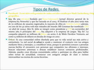 Tipos de Redes
 Facebook: Es un sitio web gratuito de redes sociales creado por Mark Zuckerberg. Orig
  geográfica.
 hi5: Es una red social fundada  por Ramu Yalamanchi (actual  director  general  de  la 
  empresa hi5 Networks) y que fue lanzada en el 2003. Al finalizar el año 2007 tenía más 
  de  70  millones  de  usuarios  registrados, la  mayoría  de  ellos  en América Latina;  además, 
  era uno de los 40 sitios web más visitados del mundo. Bill Gossman fue nombrado CEO
   en  abril  de  2009,y  Alex  St.  John  se  integró  como  presidente  y CTOen  noviembre  del 
  mismo  año. A  principios  del 2010,  hi5  adquirió  a  la  empresa  de  juegos  "Big Six". La 
  compañía  adquirió  20  millones  dedólares en  series  A  de  Mohr  Davidow  Ventures,  así 
  como 15 millones de dólares en deudas de riesgo en 2007.
 Orkut: Es  una  comunidad  online  diseñada  para  que  tu  vida  social  sea  más  activa  y 
  estimulante.  La  red  social  de orkut te  ayuda  a  mantener  el  contacto  con  tus  amigos 
  mediante fotos y mensajes, y a establecer otras, porque te permitirá conocer a personas 
  nuevas, facilita  el  encuentro  con  personas  que  comparten  tus  aficiones  e  intereses, 
  buscan  relaciones  amorosas  o  desean  establecer  nuevos  contactos  profesionales. 
  Además,  puedes  crear  diversas  comunidades  online  y  participar  en  ellas  para  hablar 
  sobre  temas  de  actualidad,  contactar  con  antiguos  amigos  de  clase  o  incluso 
  intercambiar tus recetas de cocina favoritas.
 