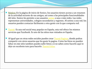  Sónico: En la página de inicio de Sonico, los usuarios tienen acceso a un resumen 
  de la actividad reciente de sus amigos, así como a las principales funcionalidades 
  del sitio. Sonico les permite a sus usuarios unirse a una o más redes. Las redes 
  representan universidades, colegios secundarios y regiones. Al unirse a una red, los 
  usuarios pueden contactar fácilmente a otra gente con la que comparta red. 

 Tuenti: Es una red social muy popular en España, esta red ofrece los mismos 
  servicios que Facebook. Es uno de los sitios mas visitados en España.

 Al igual que en otras redes sociales puedes crear Tuenti Paginas, donde podras 
  compartir con otros usuarios que les guste la pagina. Como las fotos no pueden 
  faltar en este sitio tambien puedes subir fotos y si no sabes como hacerlo aqui te 
  dejo un excelente tuto para hacerlo: Tuenti Fotos.
 
