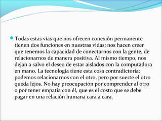 Todas estas vías que nos ofrecen conexión permanente 
 tienen dos funciones en nuestras vidas: nos hacen creer 
 que tenemos la capacidad de conectarnos con la gente, de 
 relacionarnos de manera positiva. Al mismo tiempo, nos 
 dejan a salvo el deseo de estar aislados con la computadora 
 en mano. La tecnología tiene esta cosa contradictoria: 
 podemos relacionarnos con el otro, pero por suerte el otro 
 queda lejos. No hay preocupación por comprender al otro 
 o por tener empatía con él, que es el costo que se debe 
 pagar en una relación humana cara a cara.
 