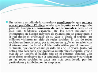 Un reciente estudio de la consultora comScore del que se hace
  eco el periódico Público  revela  que España es el segundo
  país de Europa en consumo de redes sociales. Pero  no  es 
  sólo  una  tendencia  española.  De  los  282,7  millones  de 
  internautas en Europa mayores de 15 años que se conectaron a 
  la  red  desde  el  ordenador  de  su  casa  o  desde  el  trabajo,  211 
  millones  visitaron  un  sitio  de  redes  sociales.  El  uso  de  redes 
  sociales en Europa crece, por tanto, en un 13,7%, en relación con 
  el año anterior. En España el líder indiscutible, por el momento, 
  es Tuenti, que creció el año pasado más de un 700%. Justo por 
  detrás está Facebook que gracias a su interfaz en español creció 
  más  de  un  1.000%  el  pasado  año  en  el  entorno  español.  Con 
  estos datos se observa que la tendencia a pertenecer y participar 
  en  las  redes  sociales  es  cada  vez  más  considerada  por  los 
  particulares y también por las empresas. 
 