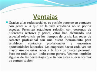 Ventajas
Gracias a las redes sociales, es posible ponerse en contacto 
  con  gente  a  la  que  en  la  vida  cotidiana  no  se  podría 
  acceder.  Permiten  establecer  relación  con  personas  de 
  diferentes  sectores  y  países,  estas  han  alcanzado  una 
  especial  relevancia  en  los  tiempos  de  crisis.  Las  redes  de 
  carácter  profesional  son  una  buena  herramienta  para 
  establecer  contactos  profesionales  y  encontrar 
  oportunidades laborales. Las empresas hacen cada vez un 
  mayor  uso  de  estas  redes  a  la  hora  de  buscar  personal. 
  Pero  no  todo  es  tan  lindo  como  parece,  Veamos  también 
  algunas de las desventajas que tienen estas nuevas formas 
  de comunicación:
 