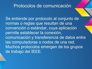 Protocolos de comunicación

Se entiende por protocolo al conjunto de
normas o reglas que resultan de una
convención o estándar, cuya aplicación
permite establecer la conexión,
comunicación y transferencia de datos entre
las computadoras o nodos de una red.
Muchos protocolos emergen de los grupos
de trabajo del IEEE.
 