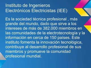 Instituto de Ingenieros
Electrónicos Electricistas (IEE)
Es la sociedad técnica profesional , más
grande del mundo, dado que sirve a los
intereses de más de 382.000 miembros en
las comunidades de la electrotecnología y la
información en cerca de 150 países. Este
instituto fomenta la innovación tecnológica,
contribuye al desarrollo profesional de sus
miembros y promueve la comunidad
profesional mundial.
 
