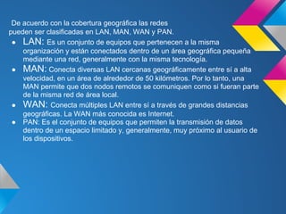 De acuerdo con la cobertura geográfica las redes
pueden ser clasificadas en LAN, MAN, WAN y PAN.
 ● LAN: Es un conjunto de equipos que pertenecen a la misma
    organización y están conectados dentro de un área geográfica pequeña
    mediante una red, generalmente con la misma tecnología.
 ● MAN: Conecta diversas LAN cercanas geográficamente entre sí a alta
    velocidad, en un área de alrededor de 50 kilómetros. Por lo tanto, una
    MAN permite que dos nodos remotos se comuniquen como si fueran parte
    de la misma red de área local.
 ● WAN: Conecta múltiples LAN entre sí a través de grandes distancias
    geográficas. La WAN más conocida es Internet.
 ● PAN: Es el conjunto de equipos que permiten la transmisión de datos
    dentro de un espacio limitado y, generalmente, muy próximo al usuario de
    los dispositivos.
 