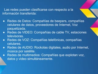 Las redes pueden clasificarse con respecto a la
información transferida:

● Redes de Datos: Compañías de beepers, compañías
  celulares de datos, proveedores de Internet, Voz
  paquetizada.
● Redes de VIDEO: Compañías de cable TV, estaciones
  televisoras.
● Redes de VOZ: Compañías telefónicas, compañías
  celulares.
● Redes de AUDIO: Rockolas digitales, audio por Internet,
  música por satélite.
● Redes de multimedios: Compañías que explotan voz,
  datos y video simultáneamente.
 