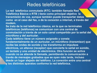 Redes telefónicas
La red telefónica conmutada (RTC; también llamada Red
Telefónica Básica o RTB ) tiene como principal objetivo la
transmisión de voz, aunque también puede transportar datos
como en el caso del fax, o de la conexión a internet, a través del
modem.
Se trata de la red telefónica clásica, en la que os terminales
telefónicos (teléfonos) se comunican con una central de
conmutación a través de un solo canal compartido por la señal del
micrófono y del auricular.
Cada teléfono tiene un número asignado y consta
fundamentalmente de un auricular, un micrófono (transmisor) que
recibe las ondas de sonido y las transforma en impulsos
eléctricos, un altavoz (receptor) que convierte la señal en sonido,
un teclado y una unidad de electrónica. Otra función se activa
cuando no se atiende la llamada, permitiendo la comunicación a
través de mensajes grabados que se oyen más tarde, incluso
desde un lugar alejado del teléfono. La conexión entre una central
y los distintos aparatos conforma la red telefónica.
 