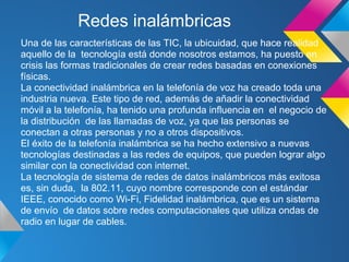 Redes inalámbricas
Una de las características de las TIC, la ubicuidad, que hace realidad
aquello de la tecnología está donde nosotros estamos, ha puesto en
crisis las formas tradicionales de crear redes basadas en conexiones
físicas.
La conectividad inalámbrica en la telefonía de voz ha creado toda una
industria nueva. Este tipo de red, además de añadir la conectividad
móvil a la telefonía, ha tenido una profunda influencia en el negocio de
la distribución de las llamadas de voz, ya que las personas se
conectan a otras personas y no a otros dispositivos.
El éxito de la telefonía inalámbrica se ha hecho extensivo a nuevas
tecnologías destinadas a las redes de equipos, que pueden lograr algo
similar con la conectividad con internet.
La tecnología de sistema de redes de datos inalámbricos más exitosa
es, sin duda, la 802.11, cuyo nombre corresponde con el estándar
IEEE, conocido como Wi-Fi, Fidelidad inalámbrica, que es un sistema
de envío de datos sobre redes computacionales que utiliza ondas de
radio en lugar de cables.
 