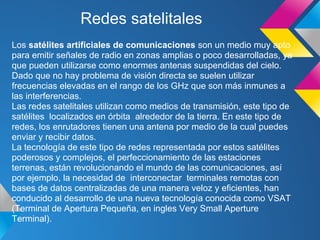 Redes satelitales
Los satélites artificiales de comunicaciones son un medio muy apto
para emitir señales de radio en zonas amplias o poco desarrolladas, ya
que pueden utilizarse como enormes antenas suspendidas del cielo.
Dado que no hay problema de visión directa se suelen utilizar
frecuencias elevadas en el rango de los GHz que son más inmunes a
las interferencias.
Las redes satelitales utilizan como medios de transmisión, este tipo de
satélites localizados en órbita alrededor de la tierra. En este tipo de
redes, los enrutadores tienen una antena por medio de la cual puedes
enviar y recibir datos.
La tecnología de este tipo de redes representada por estos satélites
poderosos y complejos, el perfeccionamiento de las estaciones
terrenas, están revolucionando el mundo de las comunicaciones, así
por ejemplo, la necesidad de interconectar terminales remotas con
bases de datos centralizadas de una manera veloz y eficientes, han
conducido al desarrollo de una nueva tecnología conocida como VSAT
(Terminal de Apertura Pequeña, en ingles Very Small Aperture
Terminal).
 