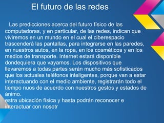 El futuro de las redes

   Las predicciones acerca del futuro físico de las
computadoras, y en particular, de las redes, indican que
viviremos en un mundo en el cual el ciberespacio
trascenderá las pantallas, para integrarse en las paredes,
en nuestros autos, en la ropa, en los cosméticos y en los
medios de transporte. Internet estará disponible
dondequiera que vayamos. Los dispositivos que
llevaremos a todas partes serán mucho más sofisticados
que los actuales teléfonos inteligentes, porque van a estar
interactuando con el medio ambiente, registrarán todo el
tiempo nuos de acuerdo con nuestros gestos y estados de
ánimo.
estra ubicación física y hasta podrán reconocer e
interactuar con nosotr
 