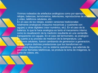 Vivimos rodeados de artefactos análogicos como por ejemplo:
relojes, balanzas, termómetros, televisores, reproductores de audio
y video, teléfonos celulares, etc.
En el caso de los relojes, existen versiones tradicionales
totalmente analogicas (maquina mecanicas y cuadrante con
agujas) y otras digitales (visor numérico, etc). En el caso de la
balanza, lo que la hace analogica es tanto el mecanismo interno
como la visualización de la medición resultante en una ventanilla
transparente con agujas. En el caso del termometro, es analogico
en cuanto a su proceso de medicion de la temperatura. Los
teléfonos celulares, fueron cambiando de generacion a generacion,
lo que implica distintas prestaciones que los transforman en
complejos dispositivos, con su sistema operativos, que además de
gestionar llamadas telefónicas, se produce la toma de imágenes, la
toma de videos, etc.
 