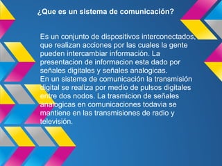 ¿Que es un sistema de comunicación?


Es un conjunto de dispositivos interconectados,
que realizan acciones por las cuales la gente
pueden intercambiar información. La
presentacion de informacion esta dado por
señales digitales y señales analogicas.
En un sistema de comunicación la transmisión
digital se realiza por medio de pulsos digitales
entre dos nodos. La trasmicion de señales
analogicas en comunicaciones todavia se
mantiene en las transmisiones de radio y
televisión.
 