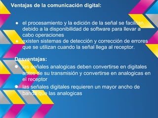 Ventajas de la comunicación digital:


 ● el procesamiento y la edición de la señal se facilitan
   debido a la disponibilidad de software para llevar a
   cabo operaciones
 ● existen sistemas de detección y corrección de errores
   que se utilizan cuando la señal llega al receptor.

 Desventajas:
 ● las señales analogicas deben convertirse en digitales
   antes de su transmisión y convertirse en analogicas en
   el receptor
 ● las señales digitales requieren un mayor ancho de
   banda que las analogicas
 